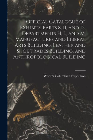 Official Catalogue Of Exhibits. Parts 8, 11, And 12, Departments H, L, And M, Manufactures And Liberal Arts Building, Leather And Shoe Trades Building, And Anthropological Building