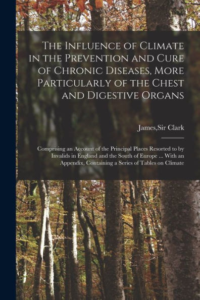 The Influence Of Climate In The Prevention And Cure Of Chronic Diseases, More Particularly Of The Chest And Digestive Organs: Comprising An Account Of ... The South Of Europe ... With An Appendix, ...