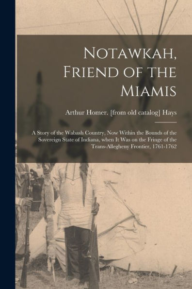Notawkah, Friend Of The Miamis; A Story Of The Wabash Country, Now Within The Bounds Of The Sovereign State Of Indiana, When It Was On The Fringe Of The Trans-Allegheny Frontier, 1761-1762