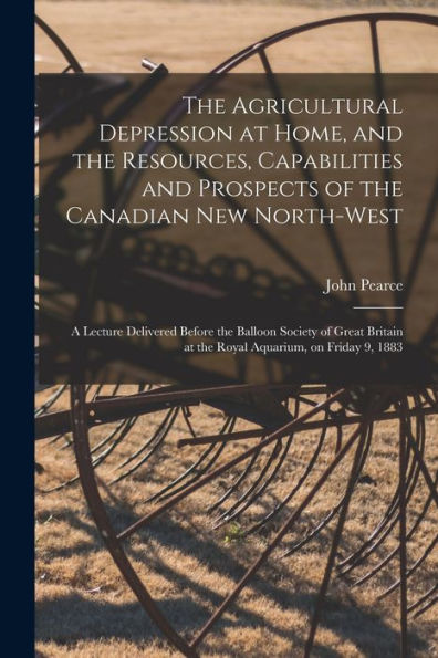 The Agricultural Depression At Home, And The Resources, Capabilities And Prospects Of The Canadian New North-West [Microform]: A Lecture Delivered ... At The Royal Aquarium, On Friday 9, 1883