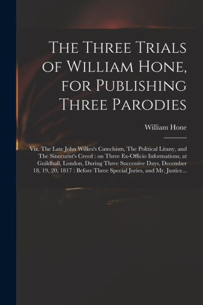 The Three Trials Of William Hone, For Publishing Three Parodies: Viz. The Late John Wilkes'S Catechism, The Political Litany, And The Sinecurist'S ... During Three Successive Days, December...