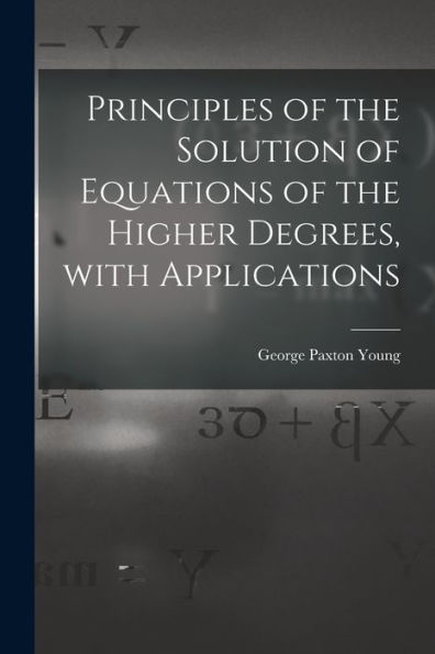 Principles Of The Solution Of Equations Of The Higher Degrees, With Applications [Microform]