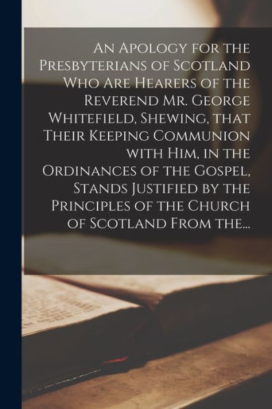 An Apology For The Presbyterians Of Scotland Who Are Hearers Of The Reverend Mr. George Whitefield, Shewing, That Their Keeping Communion With Him, In ... Of The Church Of Scotland From The...