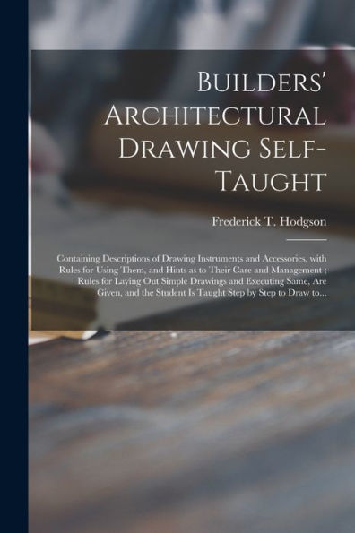 Builders' Architectural Drawing Self-Taught [Microform]: Containing Descriptions Of Drawing Instruments And Accessories, With Rules For Using Them, ... Out Simple Drawings And Executing Same, ...