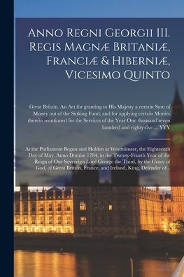 Anno Regni Georgii Iii. Regis Magnæ Britaniæ, Franciæ & Hiberniæ, Vicesimo Quinto [Microform]: At The Parliament Begun And Holden At Westminster, The ... Year Of The Reign Of Our Sovereign Lord...