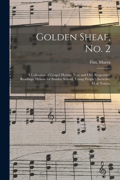 Golden Sheaf, No. 2: A Collection Of Gospel Hymns, New And Old, Responsive Readings, Hymns For Sunday School, Young People'S Societies, Male Voices,