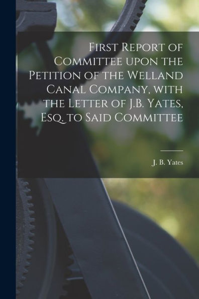 First Report Of Committee Upon The Petition Of The Welland Canal Company, With The Letter Of J.B. Yates, Esq. To Said Committee [Microform]
