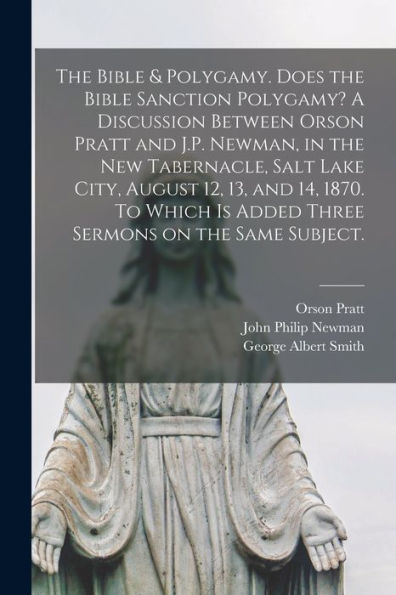 The Bible & Polygamy. Does The Bible Sanction Polygamy? A Discussion Between Orson Pratt And J.P. Newman, In The New Tabernacle, Salt Lake City, ... Sermons On The Same Subject. [Microform]