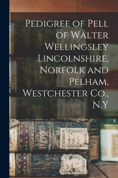 Pedigree Of Pell Of Walter Wellingsley Lincolnshire, Norfolk And Pelham, Westchester Co., N.Y