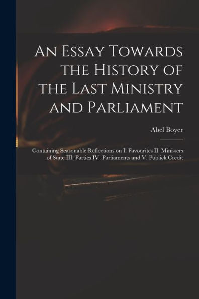 An Essay Towards The History Of The Last Ministry And Parliament: Containing Seasonable Reflections On I. Favourites Ii. Ministers Of State Iii. Parties Iv. Parliaments And V. Publick Credit