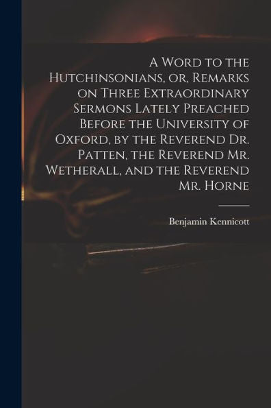 A Word To The Hutchinsonians, Or, Remarks On Three Extraordinary Sermons Lately Preached Before The University Of Oxford, By The Reverend Dr. Patten, ... Mr. Wetherall, And The Reverend Mr. Horne