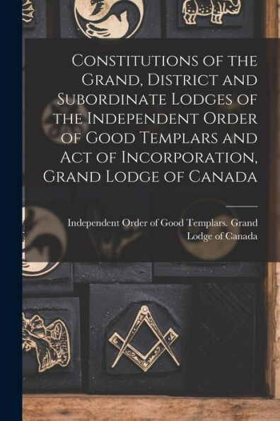 Constitutions Of The Grand, District And Subordinate Lodges Of The Independent Order Of Good Templars And Act Of Incorporation, Grand Lodge Of Canada [Microform]