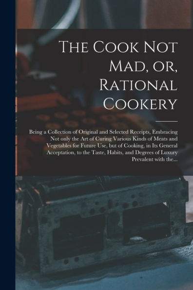 The Cook Not Mad, Or, Rational Cookery [Microform]: Being A Collection Of Original And Selected Receipts, Embracing Not Only The Art Of Curing Various ... In Its General Acceptation, To The...