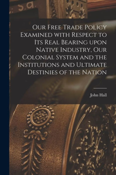 Our Free Trade Policy Examined With Respect To Its Real Bearing Upon Native Industry, Our Colonial System And The Institutions And Ultimate Destinies Of The Nation [Microform]