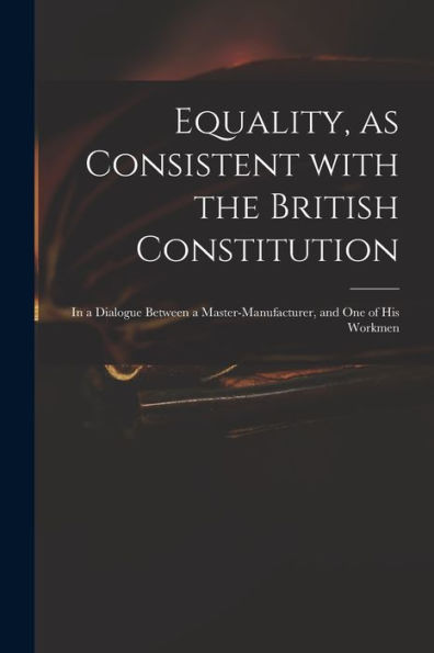 Equality, As Consistent With The British Constitution: In A Dialogue Between A Master-Manufacturer, And One Of His Workmen