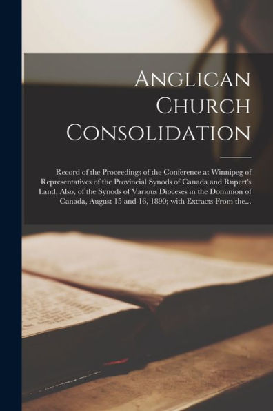 Anglican Church Consolidation [Microform]: Record Of The Proceedings Of The Conference At Winnipeg Of Representatives Of The Provincial Synods Of ... In The Dominion Of Canada, August 15...