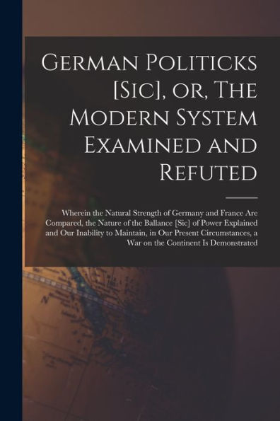 German Politicks [Sic], Or, The Modern System Examined And Refuted [Microform]: Wherein The Natural Strength Of Germany And France Are Compared, The ... Our Inability To Maintain, In Our Present...