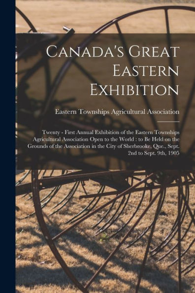 Canada'S Great Eastern Exhibition: Twenty - First Annual Exhibition Of The Eastern Townships Agricultural Association Open To The World: To Be Held On ... Que., Sept. 2Nd To Sept. 9Th, 1905
