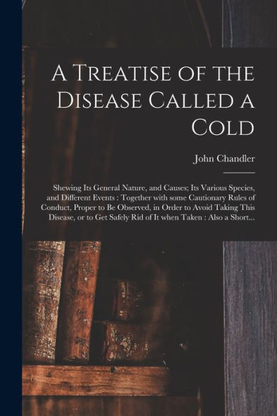 A Treatise Of The Disease Called A Cold: Shewing Its General Nature, And Causes; Its Various Species, And Different Events: Together With Some ... Taking This Disease, Or To Get Safely...