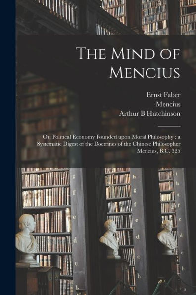 The Mind Of Mencius: Or, Political Economy Founded Upon Moral Philosophy: A Systematic Digest Of The Doctrines Of The Chinese Philosopher Mencius, B.C. 325