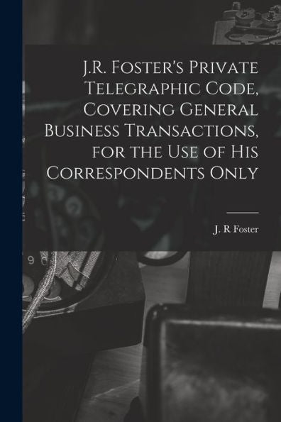 J.R. Foster'S Private Telegraphic Code, Covering General Business Transactions, For The Use Of His Correspondents Only [Microform]
