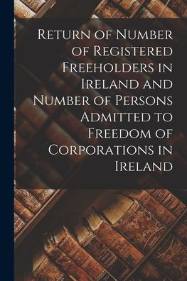 Return Of Number Of Registered Freeholders In Ireland And Number Of Persons Admitted To Freedom Of Corporations In Ireland