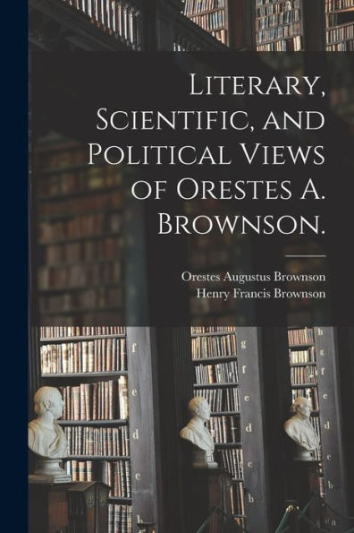 Literary, Scientific, And Political Views Of Orestes A. Brownson.