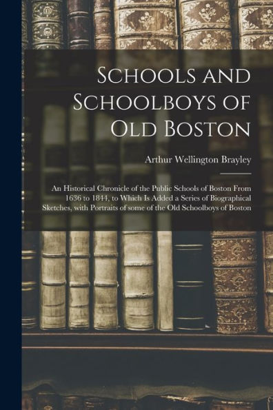 Schools And Schoolboys Of Old Boston: An Historical Chronicle Of The Public Schools Of Boston From 1636 To 1844, To Which Is Added A Series Of ... Of Some Of The Old Schoolboys Of Boston