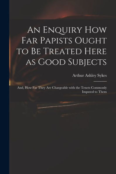 An Enquiry How Far Papists Ought To Be Treated Here As Good Subjects; And, How Far They Are Chargeable With The Tenets Commonly Imputed To Them
