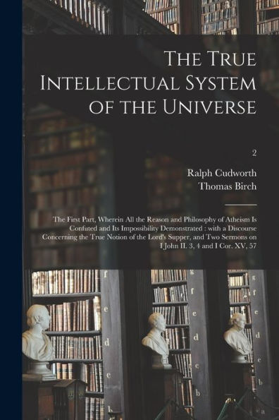 The True Intellectual System Of The Universe: The First Part, Wherein All The Reason And Philosophy Of Atheism Is Confuted And Its Impossibility ... Supper, And Two Sermons On I John...; 2
