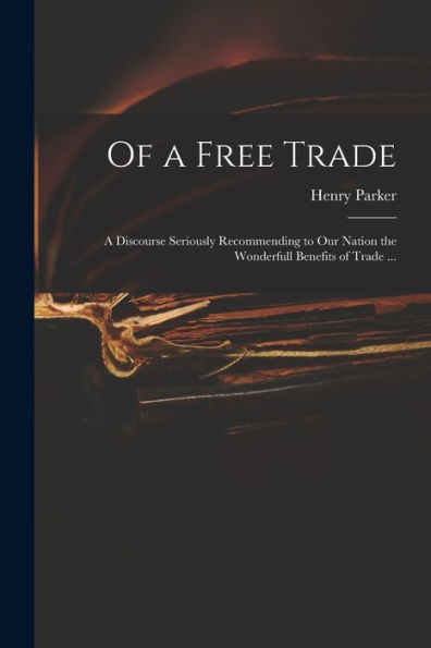 Of A Free Trade: A Discourse Seriously Recommending To Our Nation The Wonderfull Benefits Of Trade ...