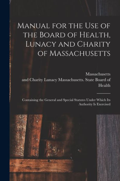 Manual For The Use Of The Board Of Health, Lunacy And Charity Of Massachusetts: Containing The General And Special Statutes Under Which Its Authority Is Exercised