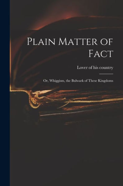 Plain Matter Of Fact; Or, Whiggism, The Bulwark Of These Kingdoms