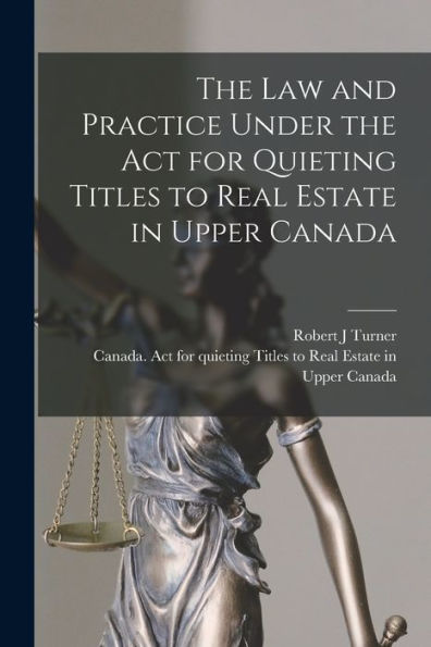 The Law And Practice Under The Act For Quieting Titles To Real Estate In Upper Canada [Microform]