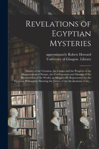 Revelations Of Egyptian Mysteries [Electronic Resource]: History Of The Creation, The Causes And The Progress Of The Degeneration Of Nature, The ... Allegorically Represented By The Egyptian...