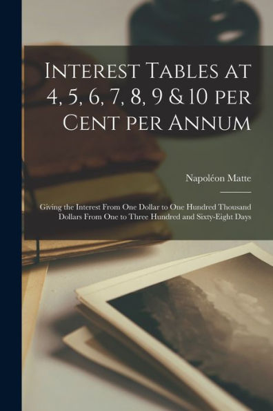 Interest Tables At 4, 5, 6, 7, 8, 9 & 10 Per Cent Per Annum [Microform]: Giving The Interest From One Dollar To One Hundred Thousand Dollars From One To Three Hundred And Sixty-Eight Days