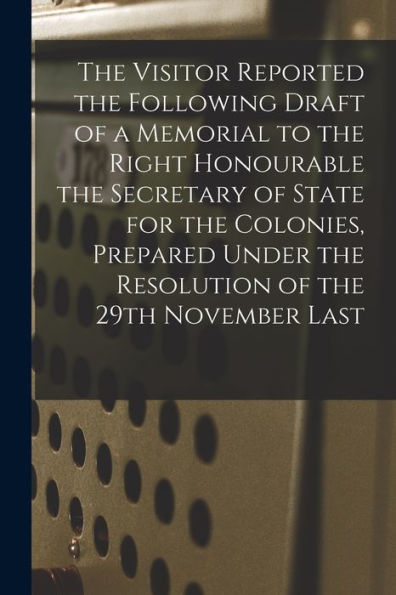 The Visitor Reported The Following Draft Of A Memorial To The Right Honourable The Secretary Of State For The Colonies, Prepared Under The Resolution Of The 29Th November Last [Microform]