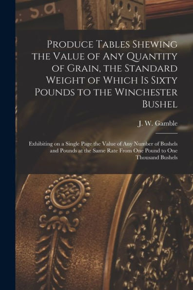 Produce Tables Shewing The Value Of Any Quantity Of Grain, The Standard Weight Of Which Is Sixty Pounds To The Winchester Bushel [Microform]: ... Pounds At The Same Rate From One Pound To...