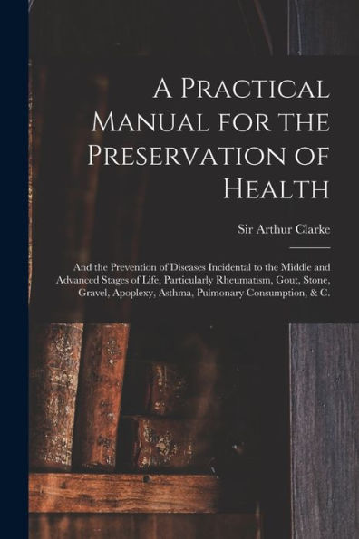 A Practical Manual For The Preservation Of Health: And The Prevention Of Diseases Incidental To The Middle And Advanced Stages Of Life, Particularly ... Apoplexy, Asthma, Pulmonary Consumption, & C.