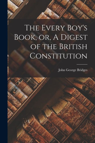 The Every Boy'S Book, Or, A Digest Of The British Constitution [Microform]
