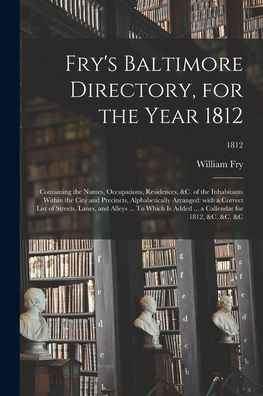 Fry'S Baltimore Directory, For The Year 1812: : Containing The Names, Occupations, Residences, &C. Of The Inhabitants Within The City And Precincts, ... Alleys ... To Which Is Added ... A...; 1812