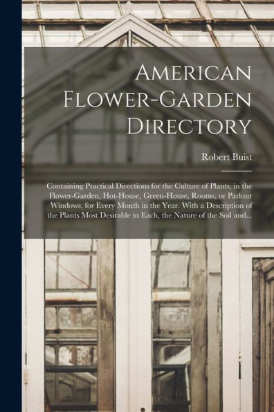 American Flower-Garden Directory; Containing Practical Directions For The Culture Of Plants, In The Flower-Garden, Hot-House, Green-House, Rooms, Or ... Of The Plants Most Desirable In Each, ...