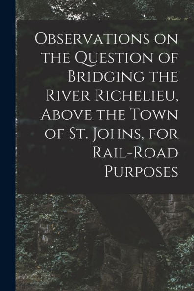 Observations On The Question Of Bridging The River Richelieu, Above The Town Of St. Johns, For Rail-Road Purposes [Microform]