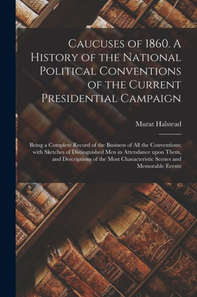 Caucuses Of 1860. A History Of The National Political Conventions Of The Current Presidential Campaign: Being A Complete Record Of The Business Of All ... Upon Them, And Descriptions Of The...