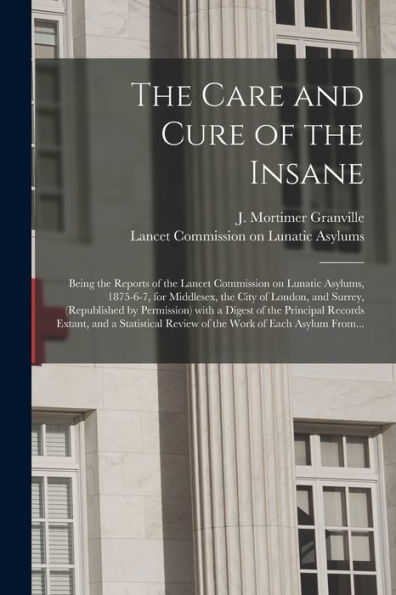 The Care And Cure Of The Insane [Electronic Resource]: Being The Reports Of The Lancet Commission On Lunatic Asylums, 1875-6-7, For Middlesex, The ... A Digest Of The Principal Records Extant, ...