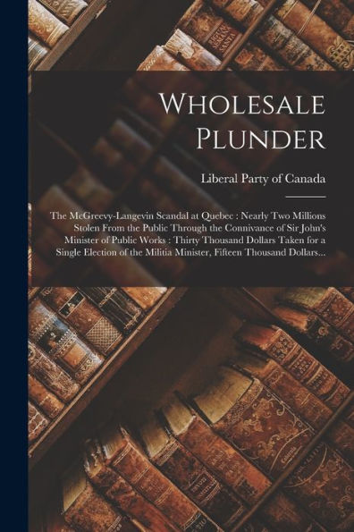 Wholesale Plunder [Microform]: The Mcgreevy-Langevin Scandal At Quebec: Nearly Two Millions Stolen From The Public Through The Connivance Of Sir ... Taken For A Single Election Of The Militia...