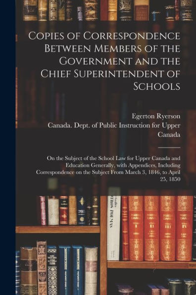 Copies Of Correspondence Between Members Of The Government And The Chief Superintendent Of Schools [Microform]: On The Subject Of The School Law For ... Correspondence On The Subject From...