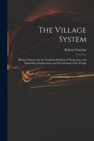 The Village System: Being A Scheme For The Gradual Abolition Of Pauperism, And Immediate Employment And Provisioning Of The People
