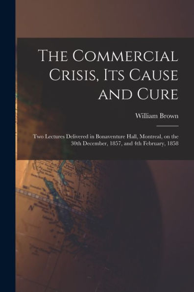 The Commercial Crisis, Its Cause And Cure [Microform]: Two Lectures Delivered In Bonaventure Hall, Montreal, On The 30Th December, 1857, And 4Th February, 1858