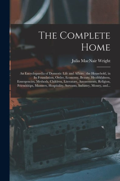 The Complete Home [Microform]: An Encyclopaedia Of Domestic Life And Affairs: The Household, In Its Foundation, Order, Economy, Beauty, Healthfulness, ... Religion, Friendships, Manners, ...